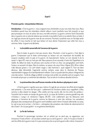 Sujet 2
Première partie : interprétation littéraire
Introduction. « C’est la guerre » : nous craignons tous d’entendre un jour ces mots chez nous. Nous
tremblons quand nous les entendons retentir ailleurs. Louis Lacaferte nous fait ressentir ce que
peut provoquer en nous et autour de nous une telle annonce. La guerre, comme l’écrit Clausewitz
dans La guerre, est un acte de violence qui consiste à soumettre l’autre à sa volonté. Dans ce texte, il
ne s’agit pas encore de la guerre mais de son annonce. Pourtant, Lacaferte nous en fait déjà sentir
les effets. Il nous touche en tant que lecteur et nous donne l’impression que cette fois nous y
sommes, hélas : la guerre est déclarée.
I. La brutalité sensorielle de l’annonce de la guerre
Dans le texte, la guerre n’est pas encore, donc. Pourtant, « c’est la guerre ». C’est déjà la
guerre. L’impression que le texte communique au lecteur est une impression de brutalité, de
coupure soudaine entre la paix et la guerre. Un basculement. Certes, on s’en doutait (« Je le
savais ! », ligne 47), mais ce n’est pas réel. Nous passons d’une seconde à l’autre de l’hypothèse à la
réalité. Au début du texte, les phrases sont courtes et font un choc. Les paragraphes sont brefs,
l’auteur va souvent à la ligne. Dans le contenu, on passe « du coq à l’âne » (lignes 29 à 30 on relève
« des blouses grises », « un cerf-volant rouge », « des hommes » : quel rapport ?). Tout est donc
décousu, déjà démantelé, fragmenté comme certains corps dans le Guernica de Picasso,
représentation tragique d’un bombardement militaire. C’est un puzzle dont les pièces s’éloignent les
unes des autres : l’unité du village se défait. Le temps s’est arrêté. Les activités sont en suspens. Tout
le monde est pris par un sentiment de sidération. Tout se tait et « le silence absorbe le bruit ».
II. La prémonition des souffrances morales et des douleurs physiques à venir
« C’est la guerre » signifie aussi que, même s’il s’agit de son annonce, les effets de la tragédie
sont présents. « J’ai envie de faire pipi » : subitement les fonctions vitales nous rappellent à elles,
comme si elles étaient en danger. « Ma culotte est trop courte, elle me tire entre les jambes » :
l’inconfort de la misère en temps de guerre est là. Le corps de l’enfant a comme grandit trop vite.
« Croûtes », « sang » et « brûlures » (lignes 26-27) : c’est subitement que les blessures sont
apparues, à l’annonce de la guerre, comme les blessures à venir des victimes. Les sensations
physiques des conséquences de la guerre sont installées avant même l’invasion allemande. Le corps,
lui, sait ce qui va lui arriver. « J’ai faim » : anticipation des privations, des tickets de rationnement et
des Ersatz. « Je n’ai pas goûté » : tu ne goûteras bientôt plus.
III. La fin de l’enfance
Pourtant le personnage narrateur est un enfant qui ne perd pas, en apparence, son
innocence. Il reste enfant. « Je suis bien content que ce soit la guerre » : ainsi, il n’ira plus à l’école. Il
sent les effets de la guerre mais il n’a pas conscience de ce qu’est la guerre elle–même. Innocence ?
 