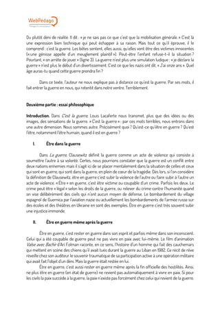 Ou plutôt déni de réalité. Il dit : « je ne sais pas ce que c’est que la mobilisation générale. » C’est là
une expression bien technique qui peut échapper à sa raison. Mais tout ce qu’il éprouve, il le
comprend : c’est la guerre. Les bêtes sentent, elles aussi, qu’elles vont être des victimes innocentes
(« une génisse appelle d’un meuglement plaintif »). Peut-être l’enfant refuse-t-il la situation ?
Pourtant, « on arrête de jouer » (ligne 3). La guerre n’est plus une simulation ludique : « je déclare la
guerre » n’est plus le début d’un divertissement. C’est ce que les nazis ont dit. « J’ai onze ans ». Quel
âge auras-tu quand cette guerre prendra fin ?
Dans ce texte, l’auteur ne nous explique pas à distance ce qu’est la guerre. Par ses mots, il
fait entrer la guerre en nous, qui retentit dans notre ventre. Terriblement.
Deuxième partie : essai philosophique
Introduction. Dans C’est la guerre, Louis Lacaferte nous transmet, plus que des idées ou des
images, des sensations de la guerre. « C’est la guerre » : par ces mots terribles, nous entrons dans
une autre dimension. Nous sommes autre. Précisément quoi ? Qu’est-ce qu’être en guerre ? Qu’est
l’être, notamment l’être humain, quand il est en guerre ?
I. Être dans la guerre
Dans La guerre, Clausewitz définit la guerre comme un acte de violence qui consiste à
soumettre l’autre à sa volonté. Certes, nous pourrions constater que la guerre est un conflit entre
deux nations ennemies mais il s’agit ici de se placer mentalement dans la situation de celles et ceux
qui sont en guerre, qui sont dans la guerre, en plein de cœur de la tragédie. Dès lors, si l’on considère
la définition de Clausewitz, être en guerre c’est subir la violence de l’autre ou faire subir à l’autre un
acte de violence. « Être » en guerre, c’est être victime ou coupable d’un crime. Parfois les deux. Le
crime peut être « légal » selon les droits de la guerre, ou relever du crime contre l’humanité quand
on vise délibérément des civils qui n’ont aucun moyen de défense. Le bombardement du village
espagnol de Guernica par l’aviation nazie ou actuellement les bombardements de l’armée russe sur
des écoles et des théâtres en Ukraine en sont des exemples. Être en guerre c’est très souvent subir
une injustice immonde.
II. Être en guerre même après la guerre
Être en guerre, c’est rester en guerre dans son esprit et parfois même dans son inconscient.
Celui qui a été coupable de guerre peut ne pas vivre en paix avec lui-même. Le film d’animation
Valse avec Bachir d’Ari Folman raconte, en ce sens, l’histoire d’un homme qui fait des cauchemars
qui mettent en scène des chiens qu’il avait tués durant la guerre au Liban en 1982. Ce récit de rêve
réveille chez son auditeur le souvenir traumatique de sa participation active à une opération militaire
qui avait fait l’objet d’un déni. Mais la guerre était restée en lui.
Être en guerre, c’est aussi rester en guerre même après la fin officielle des hostilités. Ainsi,
ne plus être en guerre (en état de guerre) ne revient pas automatiquement à vivre en paix. Si pour
les civils la paix succède à la guerre, la paix n’existe pas forcément chez celui qui revient de la guerre.
 