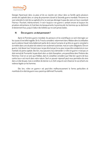 Georges Hyvernaud, dans La peau et les os, raconte son retour dans sa famille après plusieurs
années de captivité dans un camp de prisonniers durant la Seconde guerre mondiale. Personne ne
veut entendre le récit de sa captivité et lui ne veut pas déranger la paix des siens en leurs racontant
l’horreur. Pourtant, intérieurement, il « est » toujours « en guerre », sentant encore et toujours les
privations alimentaires, le froid dans les baraquements, la promiscuité, les hommes qui se déchirent
et deviennent fous, jusqu’à l’odeur des toilettes qui ne sont jamais lavées.
III. Être en guerre : un état permanent ?
Après la Première guerre mondiale, les penseurs et les scientifiques se sont interrogés sur
les causes d’une telle tragédie. De là, Freud a considéré, notamment dans Malaise dans la civilisation,
que la violence faisait inéluctablement partie de la nature humaine et qu’être en guerre consistait à
se mettre dans une situation de violence non seulement autorisée, mais en outre obligatoire. Être en
guerre, c’est devoir tuer l’ennemi pour ne pas être tué par lui ou pour ne pas être condamné en cour
martiale à la peine capitale. Dès lors, nous pouvons nous demander si « être en guerre » n’est pas un
état normal de l’humanité, la paix étant alors un état d’exception, une parenthèse dans l’histoire des
Hommes. C’est en ce sens que Hobbes, dans le Léviathan, considère que l’état de « guerre de tous
contre tous » est inscrit dans notre nature. Seul un pouvoir répressif peut nous permettre de vivre
dans un état de paix, mais à condition de donner à un chef unique le soin d’exercer le cas échant une
violence légale sur les hommes.
Dès lors, « être en guerre » est peut-être malheureusement la forme particulière et
manifeste d’un état de guerre sous-jacent qui définirait l’humanité.
 