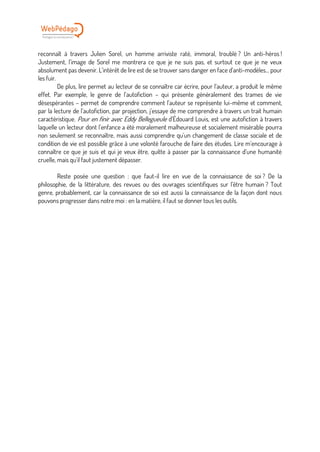 reconnaît à travers Julien Sorel, un homme arriviste raté, immoral, troublé ? Un anti-héros !
Justement, l’image de Sorel me montrera ce que je ne suis pas, et surtout ce que je ne veux
absolument pas devenir. L’intérêt de lire est de se trouver sans danger en face d’anti-modèles… pour
les fuir.
De plus, lire permet au lecteur de se connaître car écrire, pour l’auteur, a produit le même
effet. Par exemple, le genre de l’autofiction – qui présente généralement des trames de vie
désespérantes – permet de comprendre comment l’auteur se représente lui-même et comment,
par la lecture de l’autofiction, par projection, j’essaye de me comprendre à travers un trait humain
caractéristique. Pour en finir avec Eddy Bellegueule d’Édouard Louis, est une autofiction à travers
laquelle un lecteur dont l’enfance a été moralement malheureuse et socialement misérable pourra
non seulement se reconnaître, mais aussi comprendre qu’un changement de classe sociale et de
condition de vie est possible grâce à une volonté farouche de faire des études. Lire m’encourage à
connaître ce que je suis et qui je veux être, quitte à passer par la connaissance d’une humanité
cruelle, mais qu’il faut justement dépasser.
Reste posée une question : que faut-il lire en vue de la connaissance de soi ? De la
philosophie, de la littérature, des revues ou des ouvrages scientifiques sur l’être humain ? Tout
genre, probablement, car la connaissance de soi est aussi la connaissance de la façon dont nous
pouvons progresser dans notre moi : en la matière, il faut se donner tous les outils.
 