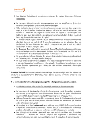 B. Les dotations factorielles et technologiques diverses des nations déterminent l’échange
international
● Le commerce international entre les pays s’explique aussi par les différences de dotation
factorielle, à l’origine de la spécialisation productive des pays.
● Cette explication du commerce international suppose que, par exemple, dans un premier
pays, le facteur travail est relativement abondant, et le facteur capital relativement rare
(comme la Chine). Dès lors, le prix du facteur travail, par rapport au facteur capital, sera
faible. Ce pays aura donc intérêt à se spécialiser dans la production du bien requérant
beaucoup de travail et économisant du capital.
● À l’inverse, dans un pays où la main-d’œuvre est relativement rare et le capital relativement
abondant (comme les États-Unis), il sera plus avantageux de se spécialiser dans les
productions de biens intensives en capital. La raison en est que le coût du capital,
relativement au travail, y est plus faible.
● Le document 2 du sujet montrait que, selon la Banque Mondiale, la part des exportations de
haute technologie dans les exportations de biens manufacturés était, en 2019, de 32%
environ en Corée du Sud, contre seulement 5% en Afrique du Sud.
● En assurant une meilleure allocation des facteurs de production, le commerce international
est facteur de gains à l’échange pour les deux pays.
● De plus, dans des économies développées où la croissance dépend fortement de la capacité
à stimuler l’innovation, les différences internationales de dotations technologiques et de
capital humain représentent par conséquent des sources importantes d’avantages
comparatifs.
Transition possible : le commerce international s’explique par des échanges entre des nations aux
structures et aux dotations très différentes, mais il dépend aussi du commerce entre des pays
comparables.
II. Le commerce international s’explique aussi par les échanges entre pays comparables.
A. La différenciation des produits justifie un échange intrabranche de biens similaires
● Le commerce dit intrabranche, c’est-à-dire le commerce croisé de produits similaires,
occupe une place importante dans le commerce mondial de nos jours. Il représentait
seulement 10 % du commerce mondial en 1960, contre près de 40% aujourd’hui.
● Cela signifie que des pays comparables en termes de niveau de développement échangent
de plus en plus entre eux des produits similaires (comme des automobiles par exemple
entre la France et l’Allemagne).
● On constate ainsi dans le document 4 du sujet que, selon l’INSEE, la France qui possède
d’importants constructeurs automobiles, a importé en 2019 67 milliards d’euros courants de
produits automobiles, et en a exporté seulement pour 51 milliards d’euros courants.
● Les échanges commerciaux concernent aussi des produits similaires mais de qualités
différentes. La diversité des produits proposés fait augmenter la satisfaction des
consommateurs qui ont accès à une variété plus grande de produits et de biens innovants.
 