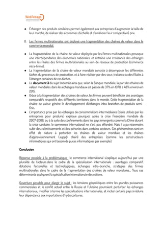 ● Échanger des produits similaires permet également aux entreprises d’augmenter la taille de
leur marché, de réaliser des économies d’échelle et d’améliorer leur compétitivité
́ prix.
B. Les firmes multinationales ont déployé une fragmentation des chaînes de valeur dans le
commerce mondial.
● La fragmentation de la chaîne de valeur déployée par les firmes multinationales provoque
une interdépendance des économies nationales, et entraîne une croissance des échanges
entre les filiales des firmes multinationales au sein de réseaux de production (commerce
intra-firme).
● La fragmentation de la chaîne de valeur mondiale consiste à décomposer les différentes
tâches du processus de production, et à faire réaliser par des sous-traitants ou des filiales à
l’étranger certaines de ces tâches.
● Le document 3 du sujet montrait ainsi que, selon la Banque mondiale, la part des chaînes de
valeur mondiales dans les échanges mondiaux est passée de 37% en 1970, à 48% environ en
2015.
● Grâce à la fragmentation des chaînes de valeur, les firmes peuvent bénéficier des avantages
comparatifs respectifs des différents territoires dans le monde. Cette fragmentation de la
chaîne de valeur génère le développement d’échanges intra-branches de produits semi-
finis.
● L’importance prise par les échanges de consommations intermédiaires (biens utilisés par les
entreprises pour produire) explique pourquoi, après la crise financière mondiale de
2007-2008, ou à la suite des confinements dans les pays émergents comme la Chine durant
la crise sanitaire, le commerce international ne s’est pas effondré. Mais il a pu néanmoins
subir des ralentissements et des pénuries dans certains secteurs. Ces phénomènes sont en
effet de nature à perturber les chaînes de valeur mondiale et les chaînes
d’approvisionnement (supply chain) des entreprises (comme les constructeurs
informatiques qui ont besoin de puces informatiques par exemple).
Conclusion
Réponse possible à la problématique : le commerce international s’explique aujourd’hui par une
pluralité de facteurs dans le cadre de la spécialisation internationale : avantages comparatif,
dotations factorielles et technologiques, échanges intra-branche, stratégies des firmes
multinationales dans le cadre de la fragmentation des chaînes de valeur mondiales… Tous ces
déterminants expliquent la spécialisation internationale des nations.
Ouverture possible pour élargir le sujet : les tensions géopolitiques entre les grandes puissances
commerciales et le conflit actuel entre la Russie et l’Ukraine pourraient perturber les échanges
internationaux, modifier à terme les spécialisations internationales, et inciter certains pays à réduire
leur dépendance aux importations d’hydrocarbures.
 