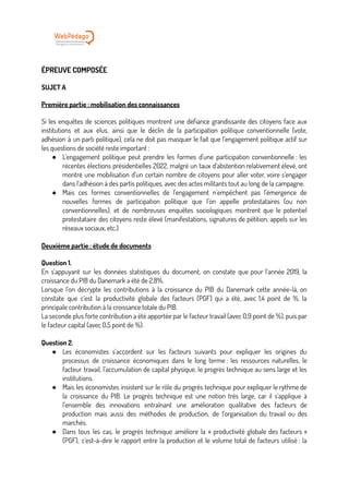 ÉPREUVE COMPOSÉE
SUJET A
Première partie : mobilisation des connaissances
Si les enquêtes de sciences politiques montrent une défiance grandissante des citoyens face aux
institutions et aux élus, ainsi que le déclin de la participation politique conventionnelle (vote,
adhésion à un parti politique), cela ne doit pas masquer le fait que l’engagement politique actif sur
les questions de société reste important :
● L’engagement politique peut prendre les formes d’une participation conventionnelle : les
récentes élections présidentielles 2022, malgré un taux d’abstention relativement élevé, ont
montré une mobilisation d’un certain nombre de citoyens pour aller voter, voire s’engager
dans l’adhésion à des partis politiques, avec des actes militants tout au long de la campagne.
● Mais ces formes conventionnelles de l’engagement n’empêchent pas l’émergence de
nouvelles formes de participation politique que l’on appelle protestataires (ou non
conventionnelles), et de nombreuses enquêtes sociologiques montrent que le potentiel
protestataire des citoyens reste élevé (manifestations, signatures de pétition, appels sur les
réseaux sociaux, etc.)
Deuxième partie : étude de documents
Question 1.
En s’appuyant sur les données statistiques du document, on constate que pour l’année 2019, la
croissance du PIB du Danemark a été de 2,8%.
Lorsque l’on décrypte les contributions à la croissance du PIB du Danemark cette année-là, on
constate que c’est la productivité globale des facteurs (PGF) qui a été, avec 1,4 point de %, la
principale contribution à la croissance totale du PIB.
La seconde plus forte contribution a été apportée par le facteur travail (avec 0,9 point de %), puis par
le facteur capital (avec 0,5 point de %).
Question 2.
● Les économistes s’accordent sur les facteurs suivants pour expliquer les origines du
processus de croissance économiques dans le long terme : les ressources naturelles, le
facteur travail, l’accumulation de capital physique, le progrès technique au sens large et les
institutions.
● Mais les économistes insistent sur le rôle du progrès technique pour expliquer le rythme de
la croissance du PIB. Le progrès technique est une notion très large, car il s’applique à
l’ensemble des innovations entraînant une amélioration qualitative des facteurs de
production mais aussi des méthodes de production, de l’organisation du travail ou des
marchés.
● Dans tous les cas, le progrès technique améliore la « productivité globale des facteurs »
(PGF), c’est-à-dire le rapport entre la production et le volume total de facteurs utilisé : la
 