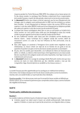 moyenne pendant les Trente Glorieuses (1945-1973). Ces analyses ont pu laisser penser à la
fin des classes sociales. Le sociologue Henri Mendras a notamment d’une « moyennisation
de la société française » à partir de cette période, notamment en termes de consommation.
● Le document 3 montre, pour étayer ce dernier argument, que les taux d’équipements des
ménages selon la catégorie socio-professionnelle en 2019, sont très similaires sur certains
biens durables : le taux d’équipement en téléviseur couleur des ouvriers (97,1%) est ainsi
supérieur à celui des cadres (88,9%), tandis que le taux d’équipement en téléphone portable
des cadres est supérieur à celui des ouvriers que de seulement 0,2 point.
● La plupart des travaux sociologiques allant dans ce sens se sont portés sur le déclin de la
classe ouvrière, car c’est surtout autour d’elle que s’est développée la vision d’un monde
scindé en groupes opposés (comme dans le cadre de l’analyse de Karl Marx).
● Au sens traditionnel marxiste, cette classe peut être considérée comme obsolète pour
diverses raisons : baisse numérique de la catégorie sociale des ouvriers, déclin du
mouvement ouvrier à la suite du recul de l’influence du Parti communiste, crise du
syndicalisme.
● Dans cette logique, on assisterait à l’émergence d’une société moins inégalitaire et plus
individualisée, où chacun choisit son style de vie en fonction de ses goûts et de ses
aspirations (la position occupée en termes de classes sociales passerait au second plan).
● De plus, dans les sociétés post-industrielles, une multitude de critères est nécessaire pour
définir un individu, au-delà du critère économique, et de l’appartenance à une classe sociale.
Dès lors, la profession et la catégorie sociale sont certes importantes, mais l’âge, le sexe, ou le
mode de vie le sont tout aussi.
● Le document 1 extrait d’un ouvrage du sociologue Danilo Martucelli, montre ainsi que nous
sommes de moins en moins déterminés par des « identités sociales », mais par des
« singularités » (âge, choix de style de vie, sociabilité sur les réseaux sociaux…).
Synthèse :
La société française peut être appréhendée par les sociologues en mobilisant de nombreux
instruments, mais l'analyse classique en termes de classes sociales peine à cerner les évolutions
récentes, dans une société fondée sur la primauté des choix individuels.
Ouverture possible : il n'en demeure pas moins que le concept de classes sociales est défendu par
d'autres auteurs, qui en montrent la pertinence pour comprendre certains enjeux, comme l'évolution
des inégalités économiques.
SUJET B
Première partie : mobilisation des connaissances
Question 1.
Les sociétés modernes ont fait du travail un fondement majeur de l’intégration sociale :
● L’individu acquiert son statut social à travers son activité professionnelle. Cette dernière
apporte à l’individu un revenu qui lui permet de consommer, une intégration dans un réseau
 