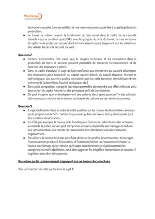 de relations sociales (une sociabilité), et une reconnaissance sociale liée à sa participation à la
production ;
● Le travail va même devenir le fondement du lien social dans le cadre de la « société
salariale » qui se construit après 1945, avec les progrès du droit du travail, la mise en œuvre
du système de protection sociale, dont le financement repose largement sur les cotisations
des salariés (accès à la sécurité sociale).
Question 2.
● Certains économistes font valoir que le progrès technique et les innovations dans la
production de biens et services peuvent permettre de préserver l’environnement et de
favoriser une croissance « verte ».
● Dans ce cadre d’analyse, il s’agit de faire confiance aux entreprises qui sauront développer
des innovations pour substituer, au capital naturel détruit, du capital physique, humain et
technologique. Les pouvoirs publics pourraient favoriser cette transition en mobilisant divers
instruments (subventions, fiscalité écologique, etc.)
● Dans cette perspective, le progrès technique permettra de répondre aux effets néfastes de la
destruction du capital naturel, un des principaux défis de la croissance.
● On peut imaginer que le développement des voitures électriques pourra offrir des solutions
techniques pour réduire les émissions de dioxyde de carbone au sein de nos économies.
Question 3.
● Il s’agit ici d’insister dans le cadre de cette question sur les risques de désincitation, évoqués
par le programme de SES : l’action des pouvoirs publics en faveur de la justice sociale peut
être créatrice d’inefficacités.
● En effet, par exemple, la hausse de la fiscalité pour financer la redistribution des richesses,
au nom de la justice sociale, peut comprimer le revenu disponible des ménages et réduire
leur consommation. Les carnets de commandes des entreprises sont alors impactés
négativement.
● Par ailleurs, la hausse des taxes peut faire diminuer les profits des entreprises, décourager
l’investissement productif, l’innovation, et finalement freiner la croissance et l’emploi. La
hausse du chômage qui en résulte, qui frappe prioritairement et statistiquement les
catégories les moins diplômées, peut alors aggraver les inégalités économiques et sociales. Il
s’agit bien alors d’un effet pervers.
Deuxième partie : raisonnement s’appuyant sur un dossier documentaire
Voir la correction de cette partie dans le sujet A.
 