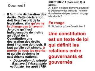 Document 1 Il faut une déclaration des droits. Cette déclaration doit fixer l’esprit de la législation, afin  qu’on ne la change pas à l’avenir.  Je crois qu’il est indispensable de mettre au début de la Constitution une déclaration des droits dont l’homme doit jouir. Il faut qu’elle soit simple,  à portée de tous les esprits , et qu’elle devienne le catéchisme national. Déclaration du député Barnave à l’Assemblée nationale, 1er août 1789. QUESTION N° 1 (Document 1) (4 points) A / Selon le député Barnave, pourquoi la Déclaration des droits de l’homme doit-elle être rédigée dans un langage très simple ? En rouge B / Qu’est ce qu’une Constitution ? Une constitution est un texte de loi qui définit les relations entre gouvernants et gouvernés 