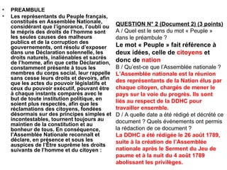 PREAMBULE Les représentants du Peuple français, constitués en Assemblée Nationale, considérant que l’ignorance, l’oubli ou le mépris des droits de l’homme sont les seules causes des malheurs publics et de la corruption des gouvernements, ont résolu d’exposer dans une Déclaration solennelle, les droits naturels, inaliénables et sacrés de l’homme, afin que cette Déclaration, constamment présente à tous les membres du corps social, leur rappelle sans cesse leurs droits et devoirs, afin que les actes du pouvoir législatifs et ceux du pouvoir exécutif, pouvant être à chaque instants comparés avec le but de toute institution politique, en soient plus respectés, afin que les réclamations des citoyens, fondées désormais sur des principes simples et incontestables, tournent toujours au maintien de la constitution et au bonheur de tous. En conséquence, l’Assemblée Nationale reconnaît et déclare, en présence et sous les auspices de l’Être suprême les droits suivants de l’homme et du citoyen : QUESTION N° 2 (Document 2) (3 points) A / Quel est le sens du mot « Peuple » dans le préambule ? Le mot « Peuple » fait référence à deux idées, celle de  citoyens  et donc de  nation B / Qu’est-ce que l’Assemblée nationale ? L’Assemblée nationale est la réunion des représentants de la Nation élus par chaque citoyen, chargés de mener le pays sur la voie du progrès. Ils sont liés au respect de la DDHC pour travailler ensemble. D / A quelle date a été rédigé et décrété ce document ? Quels événements ont permis la rédaction de ce document ? La DDHC a été rédigée le 26 août 1789, suite à la création de l’Assemblée nationale après le Serment du Jeu de paume et à la nuit du 4 août 1789 abolissant les privilèges. 