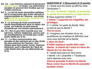 Art. 1er. - Les hommes naissent et demeurent  libres et égaux  en droits. Les distinctions sociales ne peuvent être fondées que sur l'utilité commune. Art. 2 – Le but de toute association politique est la conservation des droits naturels et imprescriptibles de l’Homme ; ces droits sont  la liberté, la propriété, la sûreté et la résistance à l’oppression. Art. 3 - Le principe de toute souveraineté réside essentiellement dans la nation. Nul corps, nul individu ne peut exercer d'autorité qui n'en émane expressément. Art. 10 – Nul ne peut être inquiété pour ses opinions, mêmes religieuses, pourvu que les manifestations ne trouble pas l’ordre public établi par la loi. Art. 11 – La libre communication des pensées et des opinions est un des droits les plus précieux de l’homme ; tout citoyen peut donc parler, écrire, imprimer librement, sauf à répondre de l’abus de cette liberté dans les cas déterminés par la loi. QUESTION N° 3 (Document 2) (5 points) A / Quels sont les droits qu'affirme cette Déclaration ? En vert : la liberté, l’égalité, la propriété, la sûreté et la résistance à l’oppression B /Que supprime l’article 1 ? L’article 1 supprime les inégalités, les privilèges. C / L’article 1er parle de liberté. Mais qu’est-ce que la liberté ? Voir le cours D / Imaginez une situation de la vie quotidienne qui explique la définition que vous avez donnée de la liberté. L’abus du bruit : Il fallait expliquer quelle était votre liberté , la liberté de l’autre et l’abus de liberté de l’un des deux. E / Quels liens peut-on faire entre « liberté » et « propriété » ? Expliquez votre réponse avec soin. Chacun possède le droit à la liberté. Nous avons tous la liberté de posséder quelque chose. 