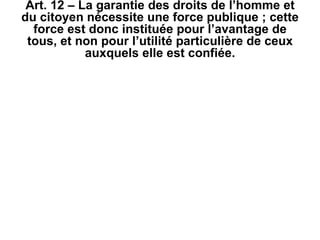 Art. 12 – La garantie des droits de l’homme et du citoyen nécessite une force publique ; cette force est donc instituée pour l’avantage de tous, et non pour l’utilité particulière de ceux auxquels elle est confiée. 