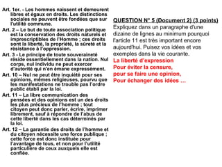 Art. 1er. - Les hommes naissent et demeurent libres et égaux en droits. Les distinctions sociales ne peuvent être fondées que sur l'utilité commune. Art. 2 – Le but de toute association politique est la conservation des droits naturels et imprescriptibles de l’Homme ; ces droits sont la liberté, la propriété, la sûreté et la résistance à l’oppression. Art. 3 - Le principe de toute souveraineté réside essentiellement dans la nation. Nul corps, nul individu ne peut exercer d'autorité qui n'en émane expressément. Art. 10 – Nul ne peut être inquiété pour ses opinions, mêmes religieuses, pourvu que les manifestations ne trouble pas l’ordre public établi par la loi. Art. 11 – La libre communication des pensées et des opinions est un des droits les plus précieux de l’homme ; tout citoyen peut donc parler, écrire, imprimer librement, sauf à répondre de l’abus de cette liberté dans les cas déterminés par la loi. Art. 12 – La garantie des droits de l’homme et du citoyen nécessite une force publique ; cette force est donc instituée pour l’avantage de tous, et non pour l’utilité particulière de ceux auxquels elle est confiée. QUESTION N° 5 (Document 2) (3 points) Expliquez dans un paragraphe d'une dizaine de lignes au minimum pourquoi l'article 11 est très important encore aujourd'hui. Puisez vos idées et vos exemples dans la vie courante.  La liberté d’expression Pour éviter la censure,  pour se faire une opinion, Pour échanger des idées … 
