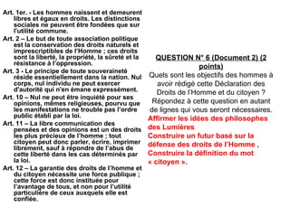 Art. 1er. - Les hommes naissent et demeurent libres et égaux en droits. Les distinctions sociales ne peuvent être fondées que sur l'utilité commune. Art. 2 – Le but de toute association politique est la conservation des droits naturels et imprescriptibles de l’Homme ; ces droits sont la liberté, la propriété, la sûreté et la résistance à l’oppression. Art. 3 - Le principe de toute souveraineté réside essentiellement dans la nation. Nul corps, nul individu ne peut exercer d'autorité qui n'en émane expressément. Art. 10 – Nul ne peut être inquiété pour ses opinions, mêmes religieuses, pourvu que les manifestations ne trouble pas l’ordre public établi par la loi. Art. 11 – La libre communication des pensées et des opinions est un des droits les plus précieux de l’homme ; tout citoyen peut donc parler, écrire, imprimer librement, sauf à répondre de l’abus de cette liberté dans les cas déterminés par la loi. Art. 12 – La garantie des droits de l’homme et du citoyen nécessite une force publique ; cette force est donc instituée pour l’avantage de tous, et non pour l’utilité particulière de ceux auxquels elle est confiée. QUESTION N° 6 (Document 2) (2 points) Quels sont les objectifs des hommes à avoir rédigé cette Déclaration des Droits de l’Homme et du citoyen ? Répondez à cette question en autant de lignes qui vous seront nécessaires. Affirmer les idées des philosophes des Lumières Construire un futur basé sur la défense des droits de l’Homme , Construire la définition du mot « citoyen ». 