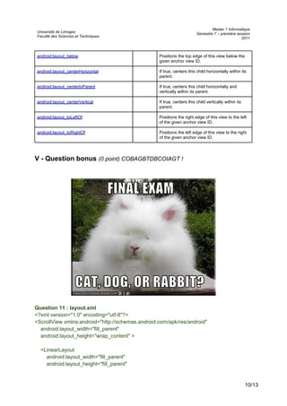 Université de Limoges
Faculté des Sciences et Techniques
Master 1 Informatique
Semestre 7 – première session
2011
android:layout_below Positions the top edge of this view below the
given anchor view ID.
android:layout_centerHorizontal If true, centers this child horizontally within its
parent.
android:layout_centerInParent If true, centers this child horizontally and
vertically within its parent.
android:layout_centerVertical If true, centers this child vertically within its
parent.
android:layout_toLeftOf Positions the right edge of this view to the left
of the given anchor view ID.
android:layout_toRightOf Positions the left edge of this view to the right
of the given anchor view ID.
V - Question bonus (0 point) COBAGBTDBCOIAGT !
Question 11 : layout.xml
<?xml version="1.0" encoding="utf-8"?>
<ScrollView xmlns:android="http://schemas.android.com/apk/res/android"
android:layout_width="fill_parent"
android:layout_height="wrap_content" >
<LinearLayout
android:layout_width="fill_parent"
android:layout_height="fill_parent"
10/13
 