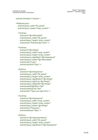 Université de Limoges
Faculté des Sciences et Techniques
Master 1 Informatique
Semestre 7 – première session
2011
android:orientation="vertical" >
<RelativeLayout
android:layout_width="fill_parent"
android:layout_height="wrap_content" >
<TextView
android:id="@+id/formlabel"
android:layout_width="fill_parent"
android:layout_height="wrap_content"
android:text="Authentication form" />
<TextView
android:id="@+id/login"
android:layout_width="wrap_content"
android:layout_height="wrap_content"
android:layout_alignRight="@+id/password"
android:layout_below="@+id/formlabel"
android:text="Login:"
android:textSize="25px" />
<EditText
android:id="@+id/loginentry"
android:layout_width="fill_parent"
android:layout_height="wrap_content"
android:layout_alignBottom="@+id/login"
android:layout_alignTop="@+id/login"
android:layout_toRightOf="@+id/login"
android:paddingBottom="0px"
android:paddingTop="0px"
android:text="Type your login here" />
<TextView
android:id="@+id/password"
android:layout_width="wrap_content"
android:layout_height="wrap_content"
android:layout_below="@+id/login"
android:text="Password:"
android:textSize="25px" />
<EditText
android:id="@+id/passwordentry"
android:layout_width="fill_parent"
android:layout_height="wrap_content"
android:layout_alignBottom="@+id/password"
11/13
 