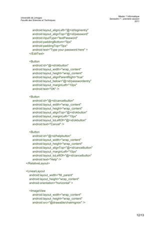 Université de Limoges
Faculté des Sciences et Techniques
Master 1 Informatique
Semestre 7 – première session
2011
android:layout_alignLeft="@+id/loginentry"
android:layout_alignTop="@+id/password"
android:inputType="textPassword"
android:paddingBottom="0px"
android:paddingTop="0px"
android:text="Type your password here" >
</EditText>
<Button
android:id="@+id/okbutton"
android:layout_width="wrap_content"
android:layout_height="wrap_content"
android:layout_alignParentRight="true"
android:layout_below="@+id/passwordentry"
android:layout_marginLeft="10px"
android:text="OK" />
<Button
android:id="@+id/cancelbutton"
android:layout_width="wrap_content"
android:layout_height="wrap_content"
android:layout_alignTop="@+id/okbutton"
android:layout_marginLeft="10px"
android:layout_toLeftOf="@+id/okbutton"
android:text="Cancel" />
<Button
android:id="@+id/helpbutton"
android:layout_width="wrap_content"
android:layout_height="wrap_content"
android:layout_alignTop="@+id/cancelbutton"
android:layout_marginLeft="10px"
android:layout_toLeftOf="@+id/cancelbutton"
android:text="Help" />
</RelativeLayout>
<LinearLayout
android:layout_width="fill_parent"
android:layout_height="wrap_content"
android:orientation="horizontal" >
<ImageView
android:layout_width="wrap_content"
android:layout_height="wrap_content"
android:src="@drawable/chatmignon" />
12/13
 