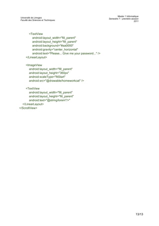 Université de Limoges
Faculté des Sciences et Techniques
Master 1 Informatique
Semestre 7 – première session
2011
<TextView
android:layout_width="fill_parent"
android:layout_height="fill_parent"
android:background="#aa0000"
android:gravity="center_horizontal"
android:text="Please... Give me your password..." />
</LinearLayout>
<ImageView
android:layout_width="fill_parent"
android:layout_height="360px"
android:scaleType="fitStart"
android:src="@drawable/homeworkcat" />
<TextView
android:layout_width="fill_parent"
android:layout_height="fill_parent"
android:text="@string/lorem"/>"
</LinearLayout>
</ScrollView>
13/13
 