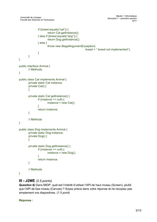 Université de Limoges
Faculté des Sciences et Techniques
Master 1 Informatique
Semestre 7 – première session
2011
if (breed.equals(“cat”)) {
return Cat.getInstance();
} else if (breed.equals(“dog”)) {
return Dog.getInstance();
} else {
throw new IllegalArgumentException(
breed + “ breed not implemented”);
}
}
}
public interface Animal {
// Methods
}
public class Cat implements Animal {
private static Cat instance;
private Cat() {
}
private static Cat getInstance() {
if (instance == null) {
instance = new Cat();
}
return instance;
}
// Methods
}
public class Dog implements Animal {
private static Dog instance;
private Dog() {
}
private static Dog getInstance() {
if (instance == null) {
instance = new Dog();
}
return instance;
}
// Methods
}
III - J2ME (2.5 points)
Question 6) Dans MIDP, quel est l’intérêt d’utiliser l’API de haut niveau (Screen), plutôt
que l’API de bas niveau (Canvas) ? Soyez précis dans votre réponse et ne recopiez pas
simplement vos diapositives. (1.5 point)
Réponse :
3/13
 