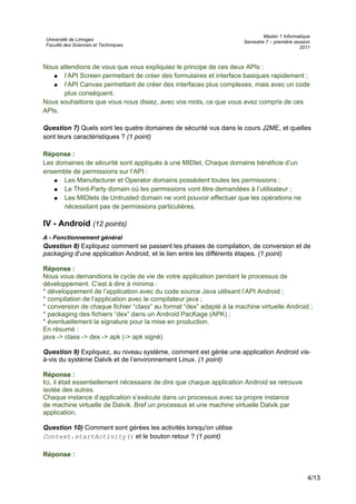 Université de Limoges
Faculté des Sciences et Techniques
Master 1 Informatique
Semestre 7 – première session
2011
Nous attendions de vous que vous expliquiez le principe de ces deux APIs :
● l’API Screen permettant de créer des formulaires et interface basiques rapidement ;
● l’API Canvas permettant de créer des interfaces plus complexes, mais avec un code
plus conséquent.
Nous souhaitions que vous nous disiez, avec vos mots, ce que vous avez compris de ces
APIs.
Question 7) Quels sont les quatre domaines de sécurité vus dans le cours J2ME, et quelles
sont leurs caractéristiques ? (1 point)
Réponse :
Les domaines de sécurité sont appliqués à une MIDlet. Chaque domaine bénéficie d’un
ensemble de permissions sur l’API :
● Les Manufacturer et Operator domains possèdent toutes les permissions ;
● Le Third-Party domain où les permissions vont être demandées à l’utilisateur ;
● Les MIDlets de Untrusted domain ne vont pouvoir effectuer que les opérations ne
nécessitant pas de permissions particulières.
IV - Android (12 points)
A - Fonctionnement général
Question 8) Expliquez comment se passent les phases de compilation, de conversion et de
packaging d'une application Android, et le lien entre les différents étapes. (1 point)
Réponse :
Nous vous demandions le cycle de vie de votre application pendant le processus de
développement. C’est à dire à minima :
* développement de l’application avec du code source Java utilisant l’API Android ;
* compilation de l’application avec le compilateur java ;
* conversion de chaque fichier “class” au format “dex” adapté à la machine virtuelle Android ;
* packaging des fichiers “dex” dans un Android PacKage (APK) ;
* éventuellement la signature pour la mise en production.
En résumé :
java -> class -> dex -> apk (-> apk signé)
Question 9) Expliquez, au niveau système, comment est gérée une application Android vis-
à-vis du système Dalvik et de l’environnement Linux. (1 point)
Réponse :
Ici, il était essentiellement nécessaire de dire que chaque application Android se retrouve
isolée des autres.
Chaque instance d’application s’exécute dans un processus avec sa propre instance
de machine virtuelle de Dalvik. Bref un processus et une machine virtuelle Dalvik par
application.
Question 10) Comment sont gérées les activités lorsqu'on utilise
Context.startActivity() et le bouton retour ? (1 point)
Réponse :
4/13
 