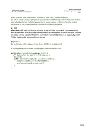 Université de Limoges
Faculté des Sciences et Techniques
Master 1 Informatique
Semestre 7 – première session
2011
Cette question vous demandait d’expliciter la slide 28 du cours sur Android.
Le fait de lancer une nouvelle activité avec Context.startActivity() va la mettre dans la stack
des activités Android ; le fait d’appuyer sur le bouton retour va détruire l’activité la plus
récente de la stack des activités et repasser à l’activité précédente.
B - IHM
Question 11) À partir de l’image suivante, écrire le fichier “layout.xml” correspondant (et
bien évidemment tous les autres fichiers dont vous aurez besoin en précisant leurs chemins
d'accès). Écrivez également l’activité permettant d’utiliser et d’afficher ce layout. (5 points)
Veillez également à respecter les consignes.
Réponse :
Le contenu du fichier layout.xml est donné à la fin de ce document.
L’activité permettant d’utiliser ce layout peut tout simplement être :
public class MarouActivity extends Activity {
/** Called when the activity is first created. */
@Override
public void onCreate(Bundle savedInstanceState) {
super.oncreate(savedInstanceState);
setContentView(R.layout.main);
}
}
5/13
 