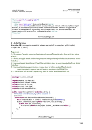 Université de Limoges
Faculté des Sciences et Techniques
Master 1 Informatique
Semestre 7 – première session
2011
<? xml version="1.0" encoding="utf-8"?>
<resources>
<string name="app_name">Java Avance Examen</string>
<string name="lorem">Accedebant enim eius asperitati, ubi inminuta vel laesa amplitudo imperii
dicebatur, et iracundae suspicionum quantitati proximorum cruentae blanditiae exaggerantium
incidentia et dolere inpendio simulantium, si principis periclitetur vita, a cuius salute velut filo
pendere statum orbis terrarum fictis vocibus exclamabant.</string>
</resources>
res/values/strings.xml
C - Android pratique
Question 12) Le programme Android suivant comporte 6 erreurs (bien qu'il compile),
corrigez les. (4 points)
Réponses :
1-2 Il manque l’appel à super.onCreate(savedInstanceState) dans les deux activités (deux
erreurs) ;
3 Il manque l’appel à setContentView(R.layout.main) dans la première activité afin de définir
l’interface ;
4 Il manque l’appel à setContentView(R.layout.kitteh) dans la seconde activité afin de définir
l’interface ;
5 Il manque l’accès aux permissions réseau dans le fichier AndroidManifest.xml :
<uses-permission android:name=”android.permission.INTERNET”/>
6 La déclaration de l’activité KittehActivity dans le fichier AndroidManifest.xml.
package fr.unilim.hellocat;
import android.app.Activity;
import android.content.Intent;
import android.os.Bundle;
import android.view.View;
import android.widget.Button;
public class HellocatActivity extends Activity {
/** Called when the activity is first created. */
@Override
public void onCreate(Bundle savedInstanceState) {
final Button button = (Button) findViewById(R.id.seeKitteh);
button.setOnClickListener(new View.OnClickListener() {
public void onClick(View v) {
startActivity(new Intent(v.getContext(), KittehActivity.class));
}
});
}
}
HellocatActivity.java
7/13
 