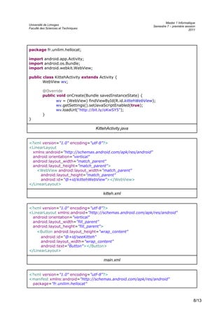 Université de Limoges
Faculté des Sciences et Techniques
Master 1 Informatique
Semestre 7 – première session
2011
package fr.unilim.hellocat;
import android.app.Activity;
import android.os.Bundle;
import android.webkit.WebView;
public class KittehActivity extends Activity {
WebView wv;
@Override
public void onCreate(Bundle savedInstanceState) {
wv = (WebView) findViewById(R.id.kittehWebView);
wv.getSettings().setJavaScriptEnabled(true);
wv.loadUrl("http://bit.ly/oKwSY5");
}
}
KittehActivity.java
<?xml version="1.0" encoding="utf-8"?>
<LinearLayout
xmlns:android="http://schemas.android.com/apk/res/android"
android:orientation="vertical"
android:layout_width="match_parent"
android:layout_height="match_parent">
<WebView android:layout_width="match_parent"
android:layout_height="match_parent"
android:id="@+id/kittehWebView"></WebView>
</LinearLayout>
kitteh.xml
<?xml version="1.0" encoding="utf-8"?>
<LinearLayout xmlns:android="http://schemas.android.com/apk/res/android"
android:orientation="vertical"
android:layout_width="fill_parent"
android:layout_height="fill_parent">
<Button android:layout_height="wrap_content"
android:id="@+id/seeKitteh"
android:layout_width="wrap_content"
android:text="Button"></Button>
</LinearLayout>
main.xml
<?xml version="1.0" encoding="utf-8"?>
<manifest xmlns:android="http://schemas.android.com/apk/res/android"
package="fr.unilim.hellocat"
8/13
 
