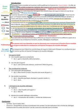 Introduction :
La Première Guerre mondiale est le premier conflit qualifié par les historiens de « Guerre totale ». En effet, de
1914 à 1918, les sociétés européennes impliquées dans la guerre vont consacrer la totalité de leurs ressources
humaines, matérielles et économiques à l’effort de guerre. Définition de « Guerre totale »
Les documents mis à notre disposition témoignent des caractéristiques de la guerre totale ainsi que de ses
conséquences. Bornes chronologiques
Le premier document est une gravure d’Otto Dix intitulée Sturmtruppe geht unter Gas vor (« Assaut sous les
gaz » en français) réalisée en 1924 et aujourd’hui conservée au Deutsches Historiches Museum de Berlin. A
travers cette œuvre, l’artiste allemand, qui a lui-même vécu les combats, témoigne de son expérience
traumatisante de la guerre et des conséquences sur les sociétés.
Le second document est une photographie récente du monument aux morts de la commune d’Equeurdreville
dans la Manche. Celui-ci évoque l’importance des pertes humaines et la difficulté du deuil pour les veuves de
guerres et les enfants de soldats disparus Par ailleurs, chose rare, il se distingue par son message pacifiste.
Le dernier document est un extrait de la présentation de la traduction française du livre de George Mosse
intitulé De la Grande Guerre au totalitarisme. La brutalisation de sociétés européennes, par Raphaëlle Branche
dans le n°66 de la revue Vingtième siècle, publié en avril-juin 2000. George Mosse est à l’origine du concept de
« brutalisation », c’est-à-dire qu’il estime que la violence de guerre s’est poursuivie dans l’après-guerre,
notamment dans le domaine politique. Définition de « Brutalisation »
Nous avons donc trois documents de nature différente qui évoquent indirectement les différents aspects de la
guerre totale et ses conséquences humaines, sociales, idéologiques et politiques.
Nous pouvons ainsi nous demander en quoi ces documents nous montrent que la Première Guerre mondiale
est une guerre totale dont les conséquences ont favorisé l’émergence de nouvelles idéologies.
Nous évoquerons tout d’abord les caractéristiques de la guerre totale avant d’évoquer ses conséquences pour
enfin montrer qu’elles ont favorisé l’émergence de nouvelles idéologies.
I. Une guerre totale
1) Une nouvelle expérience combattante
 doc 1 : guerre industrielle, déshumanisation...
2) Les civils dans la guerre
 doc 2 : civils victimes des violences, soutiennent l’effort de guerre…
II. Des conséquences majeures
1) Une catastrophe démographique
 doc 2 (bilan humain à travers l’évocation des veuves de guerre…)
2) Des sociétés traumatisées
 doc 1 : séquelles psychiques, physiques (« gueules cassées »)…
 doc 2 : deuil…
III. L’émergence de nouvelles idéologies
1) Pacifisme
 doc 2 : « Que maudite soit la guerre »
 doc 1 : Otto Dix
2) Montée de nouvelles idéologies nationalistes
 doc 3 : « brutalisation des sociétés », montée des totalitarismes
Conclusion :
- Synthèse : Guerre totale, bilan…
- Ouverture : George Mosse voit dans la brutalisation des sociétés l’une des explications de la montée des idéologies
totalitaires dans les années 20 et 30 et l’une des causes de la Seconde Guerre mondiale.
Phrases
d’intro
Présentation
des
documents :
Nature
Auteur
Titre
Date
Intérêt
Intérêt de
confronter les docs
Intérêt de
confronter les docs
Problématique
Plan suggéré
par la consigne
 