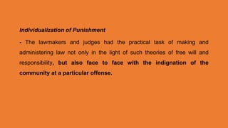 Individualization of Punishment
- The lawmakers and judges had the practical task of making and
administering law not only in the light of such theories of free will and
responsibility, but also face to face with the indignation of the
community at a particular offense.
 