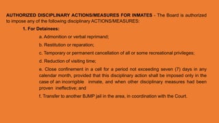 AUTHORIZED DISCIPLINARY ACTIONS/MEASURES FOR INMATES - The Board is authorized
to impose any of the following disciplinary ACTIONS/MEASURES:
1. For Detainees:
a. Admonition or verbal reprimand;
b. Restitution or reparation;
c. Temporary or permanent cancellation of all or some recreational privileges;
d. Reduction of visiting time;
e. Close confinement in a cell for a period not exceeding seven (7) days in any
calendar month, provided that this disciplinary action shall be imposed only in the
case of an incorrigible inmate, and when other disciplinary measures had been
proven ineffective; and
f. Transfer to another BJMP jail in the area, in coordination with the Court.
 