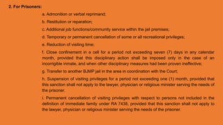 2. For Prisoners:
a. Admonition or verbal reprimand;
b. Restitution or reparation;
c. Additional job functions/community service within the jail premises;
d. Temporary or permanent cancellation of some or all recreational privileges;
e. Reduction of visiting time;
f. Close confinement in a cell for a period not exceeding seven (7) days in any calendar
month, provided that this disciplinary action shall be imposed only in the case of an
incorrigible inmate, and when other disciplinary measures had been proven ineffective;
g. Transfer to another BJMP jail in the area in coordination with the Court;
h. Suspension of visiting privileges for a period not exceeding one (1) month, provided that
this sanction shall not apply to the lawyer, physician or religious minister serving the needs of
the prisoner.
i. Permanent cancellation of visiting privileges with respect to persons not included in the
definition of immediate family under RA 7438, provided that this sanction shall not apply to
the lawyer, physician or religious minister serving the needs of the prisoner.
 