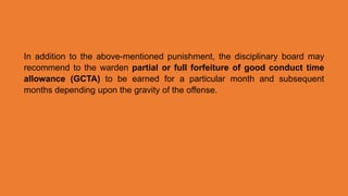 In addition to the above-mentioned punishment, the disciplinary board may
recommend to the warden partial or full forfeiture of good conduct time
allowance (GCTA) to be earned for a particular month and subsequent
months depending upon the gravity of the offense.
 