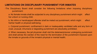 LIMITATIONS ON DISCIPLINARY PUNISHMENT FOR INMATES
-The Disciplinary Board shall consider the following limitations when imposing disciplinary
punishment:
a. No female inmate shall be subjected to any disciplinary punishment which might affect
her unborn or nursing child;
b. No infirm or handicapped offender shall be meted out punishment, which might affect
his/her health or physical well-being;
c. Corporal punishment, confinement in dark or inadequately ventilated cells and any form of
cruel, unusual, inhumane or degrading punishment are absolutely prohibited;
d. When necessary, the jail physician shall visit the detainee/prisoner undergoing punishment
and shall advise the warden of the need for the termination of the punishment imposed upon
the inmate on grounds of the inmate's physical or mental health;
 