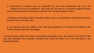 e. Instruments of restraint, such as handcuffs, leg irons and straitjackets are not to be
applied as a form of punishment. They shall only be used as a precaution against escape
and on medical grounds to prevent an offender from injuring himself or others;
f. Breaches of discipline shall be handled without anger or emotionalism and decisions shall be
executed firmly and justly; and
g. As a general rule, any violation of jail rules and regulations or misconduct committed by the
inmate shall be dealt with accordingly.
In extreme cases where the violation necessitates immediate action, the warden or the officer of the
day may administer the necessary restraints and report the action he or she has taken to the
disciplinary board.
 