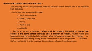 MODES AND GUIDELINES FOR RELEASE –
The following modes and guidelines shall be observed when inmates are to be released
from detention:
1. An inmate may be released through:
a. Service of sentence;
b. Order of the Court;
c. Parole;
d. Pardon; and
e. Amnesty.
2. Before an inmate is released, he/she shall be properly identified to ensure that
he/she is the same person received and is subject of release. His/her marks and
fingerprints shall be verified with those taken when he/she was received. Any changes or
differences in his/her distinguishing marks and scars shall be investigated to ascertain
his/her real identity in order to prevent the mistaken release of another person;
 