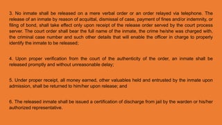 3. No inmate shall be released on a mere verbal order or an order relayed via telephone. The
release of an inmate by reason of acquittal, dismissal of case, payment of fines and/or indemnity, or
filing of bond, shall take effect only upon receipt of the release order served by the court process
server. The court order shall bear the full name of the inmate, the crime he/she was charged with,
the criminal case number and such other details that will enable the officer in charge to properly
identify the inmate to be released;
4. Upon proper verification from the court of the authenticity of the order, an inmate shall be
released promptly and without unreasonable delay;
5. Under proper receipt, all money earned, other valuables held and entrusted by the inmate upon
admission, shall be returned to him/her upon release; and
6. The released inmate shall be issued a certification of discharge from jail by the warden or his/her
authorized representative.
 