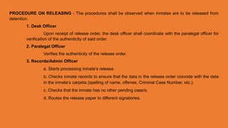 PROCEDURE ON RELEASING - The procedures shall be observed when inmates are to be released from
detention.
1. Desk Officer
Upon receipt of release order, the desk officer shall coordinate with the paralegal officer for
verification of the authenticity of said order.
2. Paralegal Officer
Verifies the authenticity of the release order.
3. Records/Admin Officer
a. Starts processing inmate’s release.
b. Checks inmate records to ensure that the data in the release order coincide with the data
in the inmate’s carpeta (spelling of name, offense, Criminal Case Number, etc.).
c. Checks that the inmate has no other pending case/s.
d. Routes the release paper to different signatories.
 