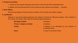 4. Property Custodian
1. Checks on the receipt of property and returns to the inmate his/her deposited items.
2. Makes sure that returned items of the inmate are duly received and properly recorded.
5. Desk Officer
Records the release of inmate and the condition of the inmate upon his/her release.
6. Jail Warden
Reports to concerned agencies/persons the release of inmate for aftercare program. Upon release of
the inmate, the warden shall notify the following agencies/persons:
Barangay Captain - mandatory
Priest or religious minister - mandatory
Family - if release is not witnessed by any member of
immediate family
Court - in case of convicted inmate
 