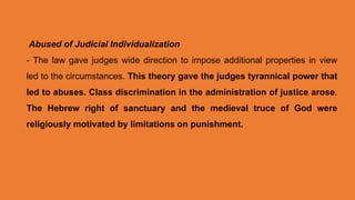 Abused of Judicial Individualization
- The law gave judges wide direction to impose additional properties in view
led to the circumstances. This theory gave the judges tyrannical power that
led to abuses. Class discrimination in the administration of justice arose.
The Hebrew right of sanctuary and the medieval truce of God were
religiously motivated by limitations on punishment.
 
