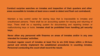 Conduct surprise searches on inmates and inspection of their quarters and other
areas accessible to inmates at least once a week to detect and flush out contraband;
Maintain a key control center for storing keys that is inaccessible to inmates and
unauthorized persons. There shall be an accounting system for issuing and returning of
keys. There shall be a reporting system for documenting and repairing broken or
malfunctioning keys or locks. Inmates shall be prohibited from handling jail security
keys;
Never allow any personnel with firearms on areas of inmates and/or in any area
intended for inmates’ activities;
Conduct regular count of inmates at least five to six (5-6) times within a 24-hour
period and strictly implement the established procedures in counting inmates.
Personnel conducting the count shall record the result;
 