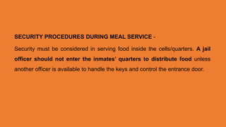 SECURITY PROCEDURES DURING MEAL SERVICE -
Security must be considered in serving food inside the cells/quarters. A jail
officer should not enter the inmates’ quarters to distribute food unless
another officer is available to handle the keys and control the entrance door.
 