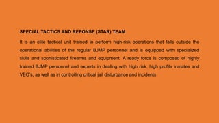 SPECIAL TACTICS AND REPONSE (STAR) TEAM
It is an elite tactical unit trained to perform high-risk operations that falls outside the
operational abilities of the regular BJMP personnel and is equipped with specialized
skills and sophisticated firearms and equipment. A ready force is composed of highly
trained BJMP personnel and experts in dealing with high risk, high profile inmates and
VEO’s, as well as in controlling critical jail disturbance and incidents
 