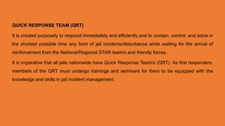 QUICK RESPONSE TEAM (QRT)
It is created purposely to respond immediately and efficiently and to contain, control, and solve in
the shortest possible time any form of jail incidents/disturbance while waiting for the arrival of
reinforcement from the National/Regional STAR team/s and friendly forces.
It is imperative that all jails nationwide have Quick Response Team/s (QRT). As first responders,
members of the QRT must undergo trainings and seminars for them to be equipped with the
knowledge and skills in jail incident management.
 