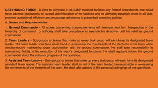 GREYHOUND FORCE - It aims to eliminate in all BJMP manned facilities any form of contrabands that could
have adverse implications on overall administration of the facilities and to ultimately establish order in all jails,
promote operational efficiency and encourage adherence to prescribed operating policies.
A. Duties and Responsibilities
1. Ground Commander - All orders concerning troop movements will emanate from him. Irrespective of the
hierarchy of command, no authority shall take precedence or overrule his directives until his relief as ground
commander.
2. Team Leaders - Sub-groups or teams that make up every task group will each have its designated team
leader. The team leader shall take direct hand in overseeing the movements of the elements of his team while
simultaneously maintaining close coordination with the ground commander. He shall take responsibility in
maintaining fluidity in the execution of his team’s designated functions. He shall regularly inform the ground
commander about the status or progress of the operation.
3. Assistant Team Leaders - Sub-groups or teams that make up every task group will each have its designated
assistant team leader. The assistant team leader shall, in aid of the team leader, be responsible in overseeing
the movements of the elements of the team. He shall take custody of the personal belongings of the operatives.
 