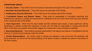 OPERATIONS GROUP
1. Security Teams – They shall ensure the security of operatives throughout the span of the operation.
a. Perimeter Security Elements – They shall secure the perimeter of the facility.
b. Holding Area Security Elements – They shall secure the holding area of the inmates.
2. Contraband Search and Seizure Teams - They shall be responsible in thoroughly searching and
checking the quarters of inmates and personnel for contraband and such other items that may pose hazards
to the overall security of the facility.
a. Team Supervisor - Other than the team leader and the assistant team leader, a team supervisor will be
designated to directly oversee the inspection of each cell. He shall be responsible in making sure that all
items confiscated are properly documented, tagged and turned-over to the contraband custodian.
b. Searching Elements - They shall be primarily responsible in the search and seizure of contraband and the
removal of unauthorized structures inside the facility.
c. Inmate Representative - An inmate made to witness the operation must come from the particular cell
being searched. He will act as the representatives of his fellow inmates to validate the claims of ownership of
the items seized.
 