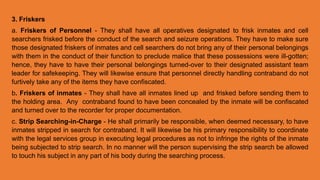 3. Friskers
a. Friskers of Personnel - They shall have all operatives designated to frisk inmates and cell
searchers frisked before the conduct of the search and seizure operations. They have to make sure
those designated friskers of inmates and cell searchers do not bring any of their personal belongings
with them in the conduct of their function to preclude malice that these possessions were ill-gotten;
hence, they have to have their personal belongings turned-over to their designated assistant team
leader for safekeeping. They will likewise ensure that personnel directly handling contraband do not
furtively take any of the items they have confiscated.
b. Friskers of inmates - They shall have all inmates lined up and frisked before sending them to
the holding area. Any contraband found to have been concealed by the inmate will be confiscated
and turned over to the recorder for proper documentation.
c. Strip Searching-in-Charge - He shall primarily be responsible, when deemed necessary, to have
inmates stripped in search for contraband. It will likewise be his primary responsibility to coordinate
with the legal services group in executing legal procedures as not to infringe the rights of the inmate
being subjected to strip search. In no manner will the person supervising the strip search be allowed
to touch his subject in any part of his body during the searching process.
 