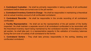 4. Contraband Custodian - He shall be primarily responsible in taking custody of all confiscated
contraband before these are turned-over to the jail warden.
a. Contraband Inventory Control-in-Charge - He shall be responsible in maintaining a theoretical
and an actual inventory account of all confiscated contraband.
5. Contraband Recorder - He shall be responsible in the on-site recording of all contraband
confiscated.
a. Facility Representative - He shall act as the representative of the jail warden of the facility
inspected. He shall maintain a separate record of all contraband confiscated to be reconciled with
the theoretical inventory report being maintained by the contraband recorder. In the absence of the
jail warden, he shall take part, in a representative capacity in the validation of inventory balances
during the turn-over of custody of all contraband to the former.
b. Contraband Sorters - They shall take primary responsibility in the sorting, labeling and
confiscated contraband.
 