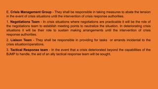 E. Crisis Management Group - They shall be responsible in taking measures to abate the tension
in the event of crisis situations until the intervention of crisis response authorities.
1. Negotiations Team - In crisis situations where negotiations are practicable it will be the role of
the negotiations team to establish meeting points to neutralize the situation. In deteriorating crisis
situations it will be their role to sustain making arrangements until the intervention of crisis
response authorities.
2. Liaison Team - They shall be responsible in providing for tasks or errands incidental to the
crisis situation/operations.
3. Tactical Response team - In the event that a crisis deteriorated beyond the capabilities of the
BJMP to handle, the aid of an ally tactical response team will be sought.
 