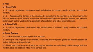 a. Riot
a.1 Open Field
a.1.1 Use of negotiation, persuasion and verbalization to contain, pacify, subdue, and control
incident.
a.1.2 Assessing the danger of the situation by considering the number of inmates involved in
the riot, whether or not inmates are armed, the violent reputation of apparent leaders, and external
factors such as the weather, time, possibility of escalation, and other external threats.
a. 2 Close Field
a.2.1 Use of negotiation, persuasion and verbalization to contain, pacify, subdue and control
incident.
b. Noise Barrage
b.1 Lock up inmates to ensure perimeter security.
b.2 Dialogue and negotiate with inmates. If inmates are compliant, gather all inmate leaders for
further dialogue and open forum.
b.3 Never resort to any use of force as long as inmates are only doing noise barrage and the
incident does not escalate into a more serious one.
 