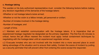 c. Hostage taking
The warden or his duly authorized representative must consider the following factors before making
any decision regardless of the demands of the hostage takers:
-Whether or not hostage taker/s is/are armed;
-Whether or not the victim is a fellow inmate, jail personnel or civilian;
-Number of inmates involved in the hostage taking;
-Number of hostages; and
- Length of time.
c.1 Maintain and establish communication with the hostage takers. It is imperative that an
experienced hostage negotiator be designated as the primary negotiator. The first five (5) minutes is
critical, hence the jail officer nearest the incident must apply verbal containment techniques by
negotiating with the hostage-taker until an experienced negotiator arrives.
c.2 Evacuate inmates who are not involved with the incident into a more secured place to avoid
taking advantage of the situation and to ensure their safety. Contain the scene of incident by putting
up a security perimeter that will prevent other from entering the scene except the responder.
 