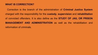 WHAT IS CORRECTION?
Correction is the branch of the administration of Criminal Justice System
charged with the responsibility for the custody, supervision and rehabilitation
of convicted offenders. It is also define as the STUDY OF JAIL OR PRISON
MANAGEMENT AND ADMINISTRATION as well as the rehabilitation and
reformation of criminals.
 