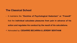 The Classical School
- It maintains the “Doctrine of Psychological Hedonism” or “Freewill”
that the individual calculates pleasures from pain in advance of his
action and regulates his conduct by the result of his calculations.
 Advocated by: CESARRE BECARRIA & JEREMY BENTHAM
 