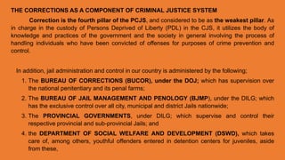 THE CORRECTIONS AS A COMPONENT OF CRIMINAL JUSTICE SYSTEM
Correction is the fourth pillar of the PCJS, and considered to be as the weakest pillar. As
in charge in the custody of Persons Deprived of Liberty (PDL) in the CJS, it utilizes the body of
knowledge and practices of the government and the society in general involving the process of
handling individuals who have been convicted of offenses for purposes of crime prevention and
control.
In addition, jail administration and control in our country is administered by the following;
1. The BUREAU OF CORRECTIONS (BUCOR), under the DOJ; which has supervision over
the national penitentiary and its penal farms;
2. The BUREAU OF JAIL MANAGEMENT AND PENOLOGY (BJMP), under the DILG; which
has the exclusive control over all city, municipal and district Jails nationwide;
3. The PROVINCIAL GOVERNMENTS, under DILG; which supervise and control their
respective provincial and sub-provincial Jails; and
4. the DEPARTMENT OF SOCIAL WELFARE AND DEVELOPMENT (DSWD), which takes
care of, among others, youthful offenders entered in detention centers for juveniles, aside
from these,
 